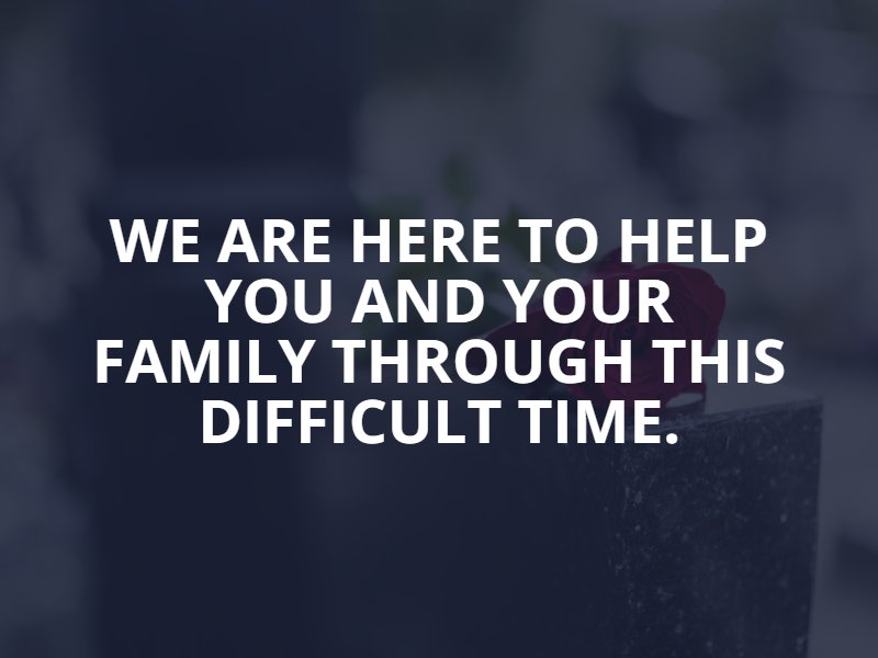 We are here to help you and your family through this difficult time.